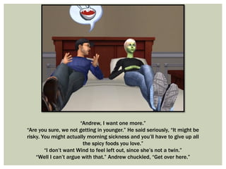 “Andrew, I want one more.”
“Are you sure, we not getting in younger.” He said seriously, “It might be
risky. You might actually morning sickness and you’ll have to give up all
the spicy foods you love.”
“I don’t want Wind to feel left out, since she’s not a twin.”
“Well I can’t argue with that.” Andrew chuckled, “Get over here.”
 