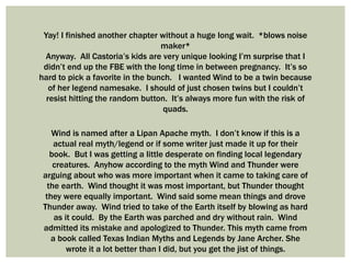 Yay! I finished another chapter without a huge long wait. *blows noise
maker*
Anyway. All Castoria’s kids are very unique looking I’m surprise that I
didn’t end up the FBE with the long time in between pregnancy. It’s so
hard to pick a favorite in the bunch. I wanted Wind to be a twin because
of her legend namesake. I should of just chosen twins but I couldn’t
resist hitting the random button. It’s always more fun with the risk of
quads.
Wind is named after a Lipan Apache myth. I don’t know if this is a
actual real myth/legend or if some writer just made it up for their
book. But I was getting a little desperate on finding local legendary
creatures. Anyhow according to the myth Wind and Thunder were
arguing about who was more important when it came to taking care of
the earth. Wind thought it was most important, but Thunder thought
they were equally important. Wind said some mean things and drove
Thunder away. Wind tried to take of the Earth itself by blowing as hard
as it could. By the Earth was parched and dry without rain. Wind
admitted its mistake and apologized to Thunder. This myth came from
a book called Texas Indian Myths and Legends by Jane Archer. She
wrote it a lot better than I did, but you get the jist of things.
 