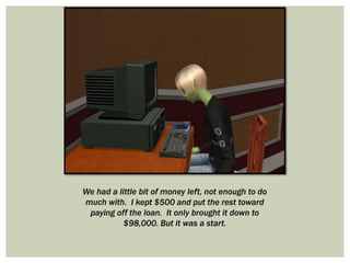 We had a little bit of money left, not enough to do
much with. I kept $500 and put the rest toward
paying off the loan. It only brought it down to
$98,000. But it was a start.
 