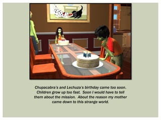 Chupacabra’s and Lechuza’s birthday came too soon.
Children grow up too fast. Soon I would have to tell
them about the mission. About the reason my mother
came down to this strange world.
 