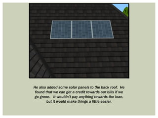 He also added some solar panels to the back roof. He
found that we can get a credit towards our bills if we
go green. It wouldn’t pay anything towards the loan,
but it would make things a little easier.
 