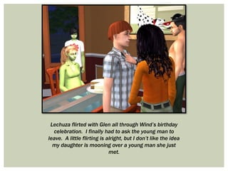 Lechuza flirted with Glen all through Wind’s birthday
celebration. I finally had to ask the young man to
leave. A little flirting is alright, but I don’t like the idea
my daughter is mooning over a young man she just
met.
 