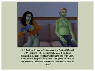 I left Andrew to manage the boys and had a little talk
with Lechuza. She surprisingly took it well and
assured me about what her intentions are with Glen.
I swallowed my protectiveness. I’m going to have to
let her date. She was smart and would take care of
herself.
 