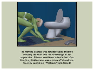 The morning sickness was definitely worse this time.
Probably the worst time I’ve had through all my
pregnancies. This one would have to be the last. Even
though my lifetime want was to marry off six children.
I secretly wanted ten. What family sim doesn’t?
 