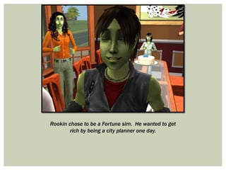 Rookin chose to be a Fortune sim. He wanted to get
rich by being a city planner one day.
 