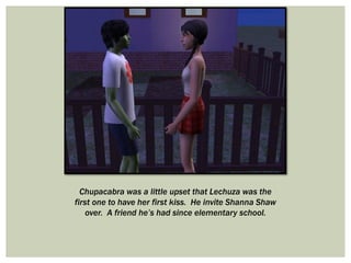 Chupacabra was a little upset that Lechuza was the
first one to have her first kiss. He invite Shanna Shaw
over. A friend he’s had since elementary school.
 