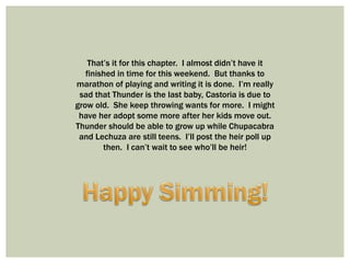 That’s it for this chapter. I almost didn’t have it
finished in time for this weekend. But thanks to
marathon of playing and writing it is done. I’m really
sad that Thunder is the last baby, Castoria is due to
grow old. She keep throwing wants for more. I might
have her adopt some more after her kids move out.
Thunder should be able to grow up while Chupacabra
and Lechuza are still teens. I’ll post the heir poll up
then. I can’t wait to see who’ll be heir!
 