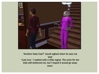 “Another baby Cas?” Jacob sighed when he saw me
‘pop’
“Last one.” I replied with a little regret. The ache for ten
kids still bothered me, but I hoped it would go away
soon.
 