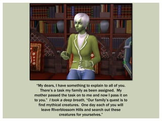 “My dears, I have something to explain to all of you.
There’s a task my family as been assigned. My
mother passed the task on to me and now I pass it on
to you.” I took a deep breath, “Our family’s quest is to
find mythical creatures. One day each of you will
leave Riverblossom Hills and search out these
creatures for yourselves.”
 