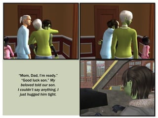 “Mom, Dad, I’m ready.”
“Good luck son.” My
beloved told our son.
I couldn’t say anything, I
just hugged him tight.
 