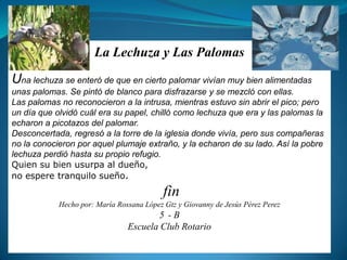 La Lechuza y Las PalomasUna lechuza se enteró de que en cierto palomar vivían muy bien alimentadas unas palomas. Se pintó de blanco para disfrazarse y se mezcló con ellas.Las palomas no reconocieron a la intrusa, mientras estuvo sin abrir el pico; pero un día que olvidó cuál era su papel, chilló como lechuza que era y las palomas la echaron a picotazos del palomar.Desconcertada, regresó a la torre de la iglesia donde vivía, pero sus compañeras no la conocieron por aquel plumaje extraño, y la echaron de su lado. Así la pobre lechuza perdió hasta su propio refugio.Quien su bien usurpa al dueño,no espere tranquilo sueño.finHecho por: María Rossana López Gtz y Giovanny de Jesús Pérez Perez5°- BEscuela Club Rotario