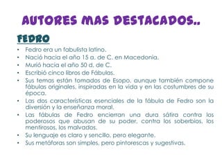 Autores mas destacados..
FEDRO
•   Fedro era un fabulista latino.
•   Nació hacia el año 15 a. de C. en Macedonia.
•   Murió hacia el año 50 d. de C.
•   Escribió cinco libros de Fábulas.
•   Sus temas están tomados de Esopo, aunque también compone
    fábulas originales, inspiradas en la vida y en las costumbres de su
    época.
•   Las dos características esenciales de la fábula de Fedro son la
    diversión y la enseñanza moral.
•   Las fábulas de Fedro encierran una dura sátira contra los
    poderosos que abusan de su poder, contra los soberbios, los
    mentirosos, los malvados.
•   Su lenguaje es claro y sencillo, pero elegante.
•   Sus metáforas son simples, pero pintorescas y sugestivas.
 