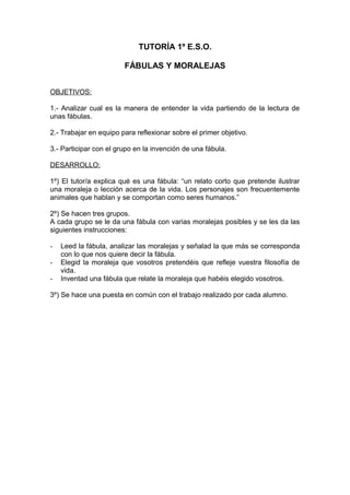 TUTORÍA 1º E.S.O.
FÁBULAS Y MORALEJAS
OBJETIVOS:
1.- Analizar cual es la manera de entender la vida partiendo de la lectura de
unas fábulas.
2.- Trabajar en equipo para reflexionar sobre el primer objetivo.
3.- Participar con el grupo en la invención de una fábula.
DESARROLLO:
1º) El tutor/a explica qué es una fábula: “un relato corto que pretende ilustrar
una moraleja o lección acerca de la vida. Los personajes son frecuentemente
animales que hablan y se comportan como seres humanos.”
2º) Se hacen tres grupos.
A cada grupo se le da una fábula con varias moralejas posibles y se les da las
siguientes instrucciones:
- Leed la fábula, analizar las moralejas y señalad la que más se corresponda
con lo que nos quiere decir la fábula.
- Elegid la moraleja que vosotros pretendéis que refleje vuestra filosofía de
vida.
- Inventad una fábula que relate la moraleja que habéis elegido vosotros.
3º) Se hace una puesta en común con el trabajo realizado por cada alumno.
 