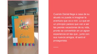 Cuando Daniel llega a casa de su
abuelo no puede ni imaginar la
aventura que va a vivir. Lo que en
un principio parece que van a ser
las peores vacaciones de su vida,
pronto se convertirán en un agran
experiencia en las que , junto con
sus nuevos amigos, él será el
protagonista.
 