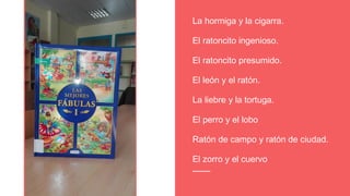 La hormiga y la cigarra.
El ratoncito ingenioso.
El ratoncito presumido.
El león y el ratón.
La liebre y la tortuga.
El perro y el lobo
Ratón de campo y ratón de ciudad.
El zorro y el cuervo
 