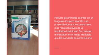 Fábulas de animales escritas en un
lenguaje rico pero sencillo, van
presentándonos a los personajes
más representativos de la
fabulística tradicional. Su carácter
moralizador es el rasgo inevitable
que las convierte en obras de arte
 