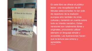 En este libro se ofrece al público
lector una recopilación de 64
fábulas seleccionadas no tan solo
de repertorio de la tradición
europea sino también de otras
culturas y teniendo en cuenta sobre
todo su interés narrativo. Estas
versiones son totalmente libres y
originales, procurando utilizar
siempre un lenguaje simple y
accesible. Las ilustraciones hacen
que la lectura sea amena y
agradable.
 