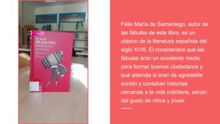 Félix María de Samaniego, autor de
las fábulas de este libro, es un
clásico de la literatura española del
siglo XVIII. Él consideraba que las
fábulas eran un excelente medio
para formar buenos ciudadanos y
que además si eran de agradable
sonido y contaban historias
cercanas a la vida cotidiana, serían
del gusto de niños y jóves.
 