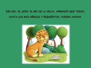 ESE DÍA, EL LEÓN, EL REY DE LA SELVA, APRENDIÓ QUE TODOS,
HASTA LOS MÁS DÉBILES Y PEQUEÑITOS, PUEDEN AYUDAR.
 