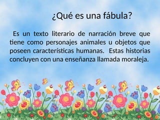¿Qué es una fábula?
Es un texto literario de narración breve que
tiene como personajes animales u objetos que
poseen características humanas. Estas historias
concluyen con una enseñanza llamada moraleja.
 