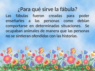 ¿Para qué sirve la fábula?
Las fábulas fueron creadas para poder
enseñarles a las personas como debían
comportarse en determinadas situaciones. Se
ocupaban animales de manera que las personas
no se sintieran ofendidas con las historias.
 