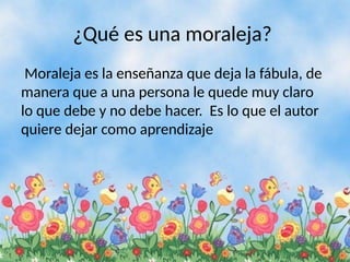 ¿Qué es una moraleja?
Moraleja es la enseñanza que deja la fábula, de
manera que a una persona le quede muy claro
lo que debe y no debe hacer. Es lo que el autor
quiere dejar como aprendizaje
 