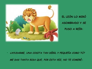 EL LEÓN LO MIRÓ
ASOMBRADO Y SE
PUSO A REÍR:
- ¿AYUDARME, UNA COSITA TAN DÉBIL Y PEQUEÑA COMO TÚ?
ME DAS TANTA RISA QUE, POR ESTA VEZ, NO TE COMERÉ-
 