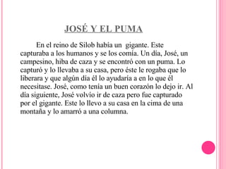 JOSÉ Y EL PUMA En el reino de Silob había un  gigante. Este capturaba a los humanos y se los comía. Un día, José, un campesino, hiba de caza y se encontró con un puma. Lo capturó y lo llevaba a su casa, pero éste le rogaba que lo liberara y que algún día él lo ayudaría a en lo que él necesitase. José, como tenía un buen corazón lo dejo ir. Al día siguiente, José volvío ir de caza pero fue capturado por el gigante. Este lo llevo a su casa en la cima de una montaña y lo amarró a una columna.    