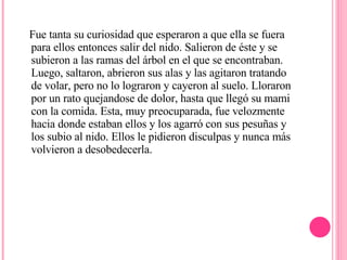 Fue tanta su curiosidad que esperaron a que ella se fuera para ellos entonces salir del nido. Salieron de éste y se subieron a las ramas del árbol en el que se encontraban. Luego, saltaron, abrieron sus alas y las agitaron tratando de volar, pero no lo lograron y cayeron al suelo. Lloraron por un rato quejandose de dolor, hasta que llegó su mami con la comida. Esta, muy preocuparada, fue velozmente hacia donde estaban ellos y los agarró con sus pesuñas y los subio al nido. Ellos le pidieron disculpas y nunca más volvieron a desobedecerla.  