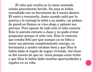 El niño que estaba en la cama acostado estaba gravemente herido. Su casa se había incendiado con su hermanita de 4 meses dentro. El entró a rescatarla. Justo cuando salió por la puerta y le entregó la bebé a su madre, un pedazo de pared en llamas se vino abajo y aplastó sus piernas. Pero apesar de todo esto el niño sonreía. Esto le pareció extraño a Juan y no pudo evitar preguntar porque el niño reía. Este le contesto que estaba feliz por que aunque ya no hiba a tener sus piernas completamente consigo, su hermanita y madre estaban bien y que Dios le había dado el regalo de seguir viviendo. Así Juan se dió cuenta de que no  tenía porque estar triste y que Dios le había dado muchas oportunidades y regalos en su vida.  