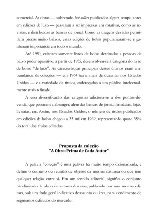 comercial. As obras — sobretudo best-sellers publicados algum tempo antes
em edições de luxo — passaram a ser impressas em rotativas, como as re-
vistas, e distribuídas às bancas de jornal. Como as tiragens elevadas permi-
tiam preços muito baixos, essas edições de bolso popularizaram-se e ga-
nharam importância em todo o mundo.
Até 1950, existiam somente livros de bolso destinados a pessoas de
baixo poder aquisitivo; a partir de 1955, desenvolveu-se a categoria do livro
de bolso "de luxo". As características principais destes últimos eram a a-
bundância de coleções — em 1964 havia mais de duzentas nos Estados
Unidos — e a variedade de títulos, endereçados a um público intelectual-
mente mais refinado.
A essa diversificação das categorias adiciona-se a dos pontos-de-
venda, que passaram a abranger, além das bancas de jornal, farmácias, lojas,
livrarias, etc. Assim, nos Estados Unidos, o número de títulos publicados
em edições de bolso chegou a 35 mil em 1969, representando quase 35%
do total dos títulos editados.
Proposta da coleção
"A Obra-Prima de Cada Autor"
A palavra "coleção" é uma palavra há muito tempo dicionarizada, e
define o conjunto ou reunião de objetos da mesma natureza ou que têm
qualquer relação entre si. Em um sentido editorial, significa o conjunto
não-limitado de obras de autores diversos, publicado por uma mesma edi-
tora, sob um título geral indicativo de assunto ou área, para atendimento de
segmentos definidos do mercado.
 