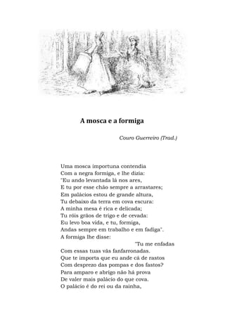 A mosca e a formiga
Couro Guerreiro (Trad.)
Uma mosca importuna contendia
Com a negra formiga, e lhe dizia:
"Eu ando levantada lá nos ares,
E tu por esse chão sempre a arrastares;
Em palácios estou de grande altura,
Tu debaixo da terra em cova escura:
A minha mesa é rica e delicada;
Tu róis grãos de trigo e de cevada:
Eu levo boa vida, e tu, formiga,
Andas sempre em trabalho e em fadiga".
A formiga lhe disse:
"Tu me enfadas
Com essas tuas vãs fanfarronadas.
Que te importa que eu ande cá de rastos
Com desprezo das pompas e dos fastos?
Para amparo e abrigo não há prova
De valer mais palácio do que cova.
O palácio é do rei ou da rainha,
 