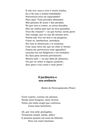 E não teu; mas a cova é muito minha;
Eu a fiz com a minha habilidade:
Porventura tens tal capacidade?
Pára aqui. Tuas prendas afamadas
Não passam de zunir e dar picadas.
No que toca a comer, os meus bocados
Não me sabem pior que os teus guisados.
Teus lhe chamo? — os que furtas: nesta parte
Vás comigo, que eu uso da mesma arte;
Porém não vivo em ócio e em preguiça,
Como tu, lambareira, metediça;
Por isso te aborrecem e te enxotam
Com uma raiva tal, que ao chão te botam.
Fazem-me porventura esse agasalho?
Louvam-me em diligência e em trabalho:
Eu faço para inverno provimento:
Morres nele — ou por falta de alimento,
Ou por vir sobre ti algum nordeste,
Que para a tua casta é uma peste".
O jardineiro e
seu senhorio
Barão de Paranapiacaba (Trad.)
Certo sujeito, curioso em plantas,
Sendo meio burguês, meio roceiro,
Tinha um lindo vergel que cultivava,
Como bom horteleiro.
Ali, por viva sebe protegidos,
Vicejavam serpol, azeda, alface
E jasmins quanto em anos da filhinha
Para um ramo bastasse.
 