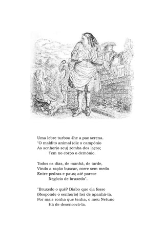 Uma lebre turbou-lhe a paz serena.
"O maldito animal (diz o campônio
Ao senhorio seu) zomba dos laços;
Tem no corpo o demônio.
Todos os dias, de manhã, de tarde,
Vindo a ração buscar, corre sem medo
Entre pedras e paus; até parece
Negócio de bruxedo".
"Bruxedo o quê? Diabo que ela fosse
(Responde o senhorio) hei de apanhá-la.
Por mais ronha que tenha, o meu Netuno
Há de desencová-la.
 