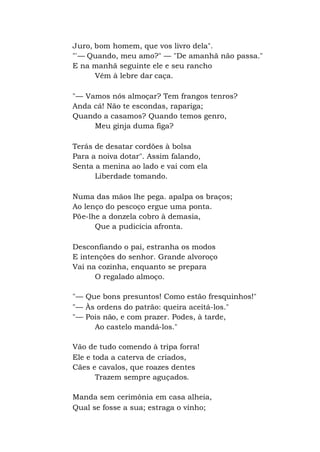 Juro, bom homem, que vos livro dela".
"'— Quando, meu amo?" — "De amanhã não passa."
E na manhã seguinte ele e seu rancho
Vêm à lebre dar caça.
"— Vamos nós almoçar? Tem frangos tenros?
Anda cá! Não te escondas, rapariga;
Quando a casamos? Quando temos genro,
Meu ginja duma figa?
Terás de desatar cordões à bolsa
Para a noiva dotar". Assim falando,
Senta a menina ao lado e vai com ela
Liberdade tomando.
Numa das mãos lhe pega. apalpa os braços;
Ao lenço do pescoço ergue uma ponta.
Põe-lhe a donzela cobro à demasia,
Que a pudicícia afronta.
Desconfiando o pai, estranha os modos
E intenções do senhor. Grande alvoroço
Vai na cozinha, enquanto se prepara
O regalado almoço.
"— Que bons presuntos! Como estão fresquinhos!"
"— Às ordens do patrão: queira aceitá-los."
"— Pois não, e com prazer. Podes, à tarde,
Ao castelo mandá-los."
Vão de tudo comendo à tripa forra!
Ele e toda a caterva de criados,
Cães e cavalos, que roazes dentes
Trazem sempre aguçados.
Manda sem cerimônia em casa alheia,
Qual se fosse a sua; estraga o vinho;
 