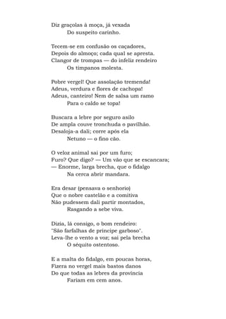 Diz graçolas à moça, já vexada
Do suspeito carinho.
Tecem-se em confusão os caçadores,
Depois do almoço; cada qual se apresta.
Clangor de trompas — do infeliz rendeiro
Os tímpanos molesta.
Pobre vergel! Que assolação tremenda!
Adeus, verdura e flores de cachopa!
Adeus, canteiro! Nem de salsa um ramo
Para o caldo se topa!
Buscara a lebre por seguro asilo
De ampla couve tronchuda o pavilhão.
Desaloja-a dali; corre após ela
Netuno — o fino cão.
O veloz animal sai por um furo;
Furo? Que digo? — Um vão que se escancara;
— Enorme, larga brecha, que o fidalgo
Na cerca abrir mandara.
Era desar (pensava o senhorio)
Que o nobre castelão e a comitiva
Não pudessem dali partir montados,
Rasgando a sebe viva.
Dizia, lá consigo, o bom rendeiro:
"São farfalhas de príncipe garboso".
Leva-lhe o vento a voz; sai pela brecha
O séquito ostentoso.
E a malta do fidalgo, em poucas horas,
Fizera no vergel mais bastos danos
Do que todas as lebres da província
Fariam em cem anos.
 