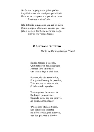 Senhores de pequenos principados!
Liquidai entre vós qualquer pendência.
Buscar os reis para vos pôr de acordo
É suprema demência.
Não tolereis jamais que um rei se meta
Como amigo e aliado em vossas guerras;
Não o deixeis também, nem por visita,
Entrar em vossas terras.
O burro e o cãozinho
Barão de Paranapiacaba (Trad.)
Nunca forceis o talento,
Que perdereis toda a graça:
Jamais terá fino trato
Um lapuz, faça o que faça.
Poucos, do céu escolhidos,
E a quem Deus quis premiar,
Tiveram, ao vir ao mundo,
O talismã de agradar.
Vede a prova deste acerto
Do burro no proceder,
Quando quis, pra ser amável,
Ao dono, agrado fazer.
"Pois então (dizia o burro,
Em solilóquio secreto)
Há de este cão, por mimoso,
Ser dos patrões o dileto?
 