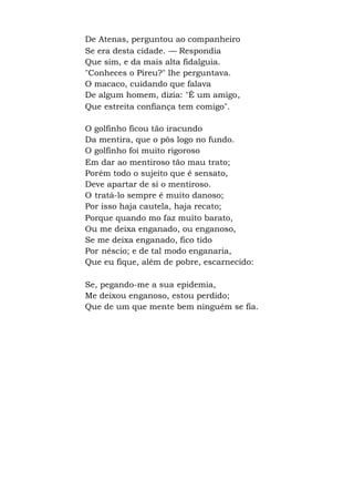 De Atenas, perguntou ao companheiro
Se era desta cidade. — Respondia
Que sim, e da mais alta fidalguia.
"Conheces o Pireu?" lhe perguntava.
O macaco, cuidando que falava
De algum homem, dizia: "É um amigo,
Que estreita confiança tem comigo".
O golfinho ficou tão iracundo
Da mentira, que o pôs logo no fundo.
O golfinho foi muito rigoroso
Em dar ao mentiroso tão mau trato;
Porém todo o sujeito que é sensato,
Deve apartar de si o mentiroso.
O tratá-lo sempre é muito danoso;
Por isso haja cautela, haja recato;
Porque quando mo faz muito barato,
Ou me deixa enganado, ou enganoso,
Se me deixa enganado, fico tido
Por néscio; e de tal modo enganaria,
Que eu fique, além de pobre, escarnecido:
Se, pegando-me a sua epidemia,
Me deixou enganoso, estou perdido;
Que de um que mente bem ninguém se fia.
 