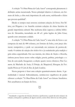 A coleção "A Obra-Prima de Cada Autor" corresponde plenamente à
definição acima mencionada. Nosso principal objetivo é oferecer, em for-
mato de bolso, a obra mais importante de cada autor, satisfazendo o leitor
que procura qualidade
.
Desde os tempos mais remotos existiram coleções de livros. Em Ní-
nive, em Pérgamo e na Anatólia existiam coleções de obras literárias de
grande importância cultural. Mas nenhuma delas superou a célebre biblio-
teca de Alexandria, incendiada em 48 a.C. pelas legiões de Júlio César,
quando estes arrasaram a cidade.
A coleção "A Obra-Prima de Cada Autor" é uma série de livros a ser
composta de mais de 400 volumes, em formato de bolso, com preço alta-
mente competitivo, e pode ser encontrada em centenas de pontos-de-
venda. O critério de seleção dos títulos foi o já estabelecido pela tradição e
pela crítica especializada. Em sua maioria, são obras de ficção e filosofia,
embora possa haver textos sobre religião, poesia, política, psicologia e o-
bras de auto-ajuda. Inauguram a coleção quatro textos clássicos: Dom Cas-
murro, de Machado de Assis; O Príncipe, de Maquiavel; Mensagem, de Fer-
nando Pessoa e O Lobo do Mar, de Jack London.
Nossa proposta é fazer uma coleção quantitativamente aberta. A pe-
riodicidade é mensal. Editorialmente, sentimo-nos orgulhosos de poder
oferecer a coleção "A Obra-Prima de Cada Autor" aos leitores brasileiros.
Nós acreditamos na função do livro.

Atendendo a sugestões de leitores, livreiros e professores, a partir de certo número da
coleção, começamos a publicar, de alguns autores, outras obras além da sua obra-prima.
 