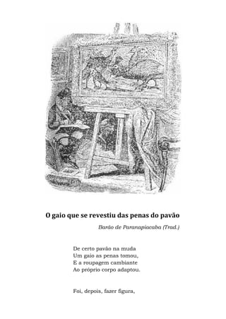 O gaio que se revestiu das penas do pavão
Barão de Paranapiacaba (Trad.)
De certo pavão na muda
Um gaio as penas tomou,
E a roupagem cambiante
Ao próprio corpo adaptou.
Foi, depois, fazer figura,
 