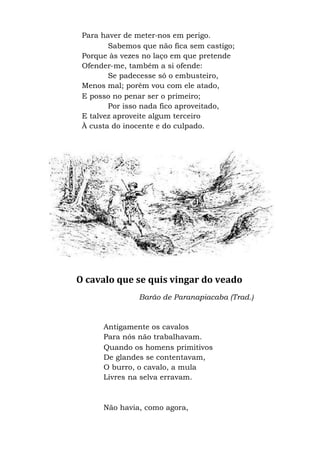 Para haver de meter-nos em perigo.
Sabemos que não fica sem castigo;
Porque às vezes no laço em que pretende
Ofender-me, também a si ofende:
Se padecesse só o embusteiro,
Menos mal; porém vou com ele atado,
E posso no penar ser o primeiro;
Por isso nada fico aproveitado,
E talvez aproveite algum terceiro
À custa do inocente e do culpado.
O cavalo que se quis vingar do veado
Barão de Paranapiacaba (Trad.)
Antigamente os cavalos
Para nós não trabalhavam.
Quando os homens primitivos
De glandes se contentavam,
O burro, o cavalo, a mula
Livres na selva erravam.
Não havia, como agora,
 