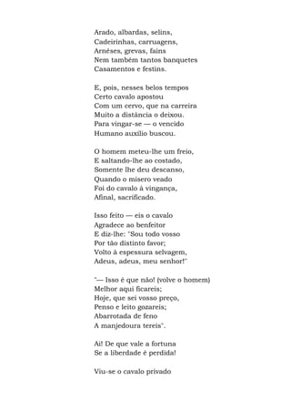 Arado, albardas, selins,
Cadeirinhas, carruagens,
Arnêses, grevas, fains
Nem também tantos banquetes
Casamentos e festins.
E, pois, nesses belos tempos
Certo cavalo apostou
Com um cervo, que na carreira
Muito a distância o deixou.
Para vingar-se — o vencido
Humano auxílio buscou.
O homem meteu-lhe um freio,
E saltando-lhe ao costado,
Somente lhe deu descanso,
Quando o mísero veado
Foi do cavalo à vingança,
Afinal, sacrificado.
Isso feito — eis o cavalo
Agradece ao benfeitor
E diz-lhe: "Sou todo vosso
Por tão distinto favor;
Volto à espessura selvagem,
Adeus, adeus, meu senhor!"
"— Isso é que não! (volve o homem)
Melhor aqui ficareis;
Hoje, que sei vosso preço,
Penso e leito gozareis;
Abarrotada de feno
A manjedoura tereis".
Ai! De que vale a fortuna
Se a liberdade é perdida!
Viu-se o cavalo privado
 