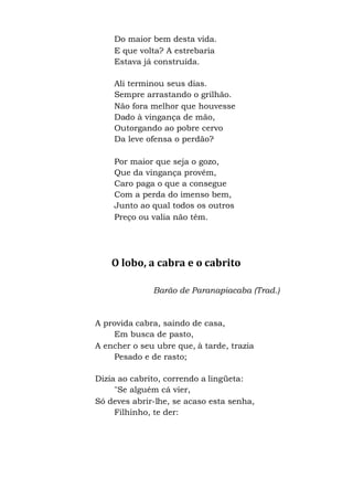 Do maior bem desta vida.
E que volta? A estrebaria
Estava já construída.
Ali terminou seus dias.
Sempre arrastando o grilhão.
Não fora melhor que houvesse
Dado à vingança de mão,
Outorgando ao pobre cervo
Da leve ofensa o perdão?
Por maior que seja o gozo,
Que da vingança provém,
Caro paga o que a consegue
Com a perda do imenso bem,
Junto ao qual todos os outros
Preço ou valia não têm.
O lobo, a cabra e o cabrito
Barão de Paranapiacaba (Trad.)
A provida cabra, saindo de casa,
Em busca de pasto,
A encher o seu ubre que, à tarde, trazia
Pesado e de rasto;
Dizia ao cabrito, correndo a lingüeta:
"Se alguém cá vier,
Só deves abrir-lhe, se acaso esta senha,
Filhinho, te der:
 