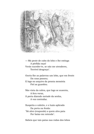 — Má peste de cabo do lobo e lhe extinga
A pérfida raça!
Verás suceder-te, se não me atenderes,
Terrível desgraça".
Ouviu-lhe as palavras um lobo, que em frente
Da casa passou;
E logo no arquivo da pronta memória
Fiel as guardou.
Não vista da cabra, que logo se ausenta,
A fera voraz,
À porta dizendo metade da senha,
A voz contrafaz.
Suspeita o cabrito, e o luzio aplicado
Da porta na fenda:
"Só abro (responde) a quem alva pata
Por baixo me estenda".
Sabeis que tais patas nas rodas dos lobos
 