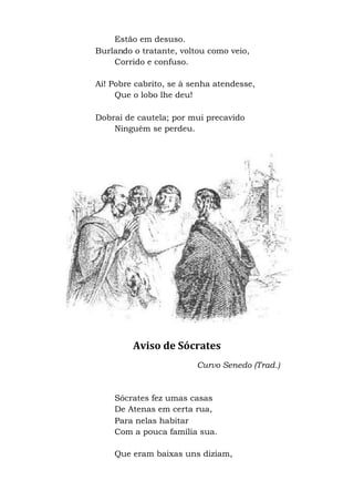 Estão em desuso.
Burlando o tratante, voltou como veio,
Corrido e confuso.
Ai! Pobre cabrito, se à senha atendesse,
Que o lobo lhe deu!
Dobrai de cautela; por mui precavido
Ninguém se perdeu.
Aviso de Sócrates
Curvo Senedo (Trad.)
Sócrates fez umas casas
De Atenas em certa rua,
Para nelas habitar
Com a pouca família sua.
Que eram baixas uns diziam,
 