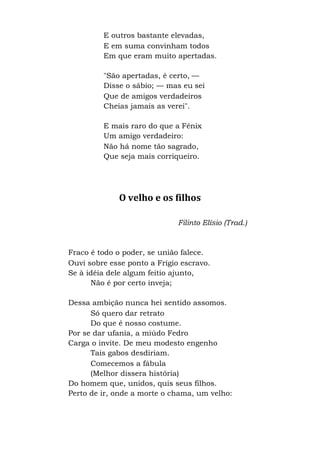 E outros bastante elevadas,
E em suma convinham todos
Em que eram muito apertadas.
"São apertadas, é certo, —
Disse o sábio; — mas eu sei
Que de amigos verdadeiros
Cheias jamais as verei".
E mais raro do que a Fênix
Um amigo verdadeiro:
Não há nome tão sagrado,
Que seja mais corriqueiro.
O velho e os filhos
Filinto Elísio (Trad.)
Fraco é todo o poder, se união falece.
Ouvi sobre esse ponto a Frígio escravo.
Se à idéia dele algum feitio ajunto,
Não é por certo inveja;
Dessa ambição nunca hei sentido assomos.
Só quero dar retrato
Do que é nosso costume.
Por se dar ufania, a miúdo Fedro
Carga o invite. De meu modesto engenho
Tais gabos desdiriam.
Comecemos a fábula
(Melhor dissera história)
Do homem que, unidos, quis seus filhos.
Perto de ir, onde a morte o chama, um velho:
 