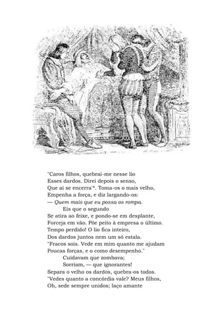 "Caros filhos, quebrai-me nesse lio
Esses dardos. Direi depois o senso,
Que aí se encerra'*. Toma-os o mais velho,
Empenha a força, e diz largando-os:
— Quem mais que eu possa os rompa.
Eis que o segundo
Se atira ao feixe, e pondo-se em desplante,
Forceja em vão. Põe peito à empresa o último.
Tempo perdido! O lio fica inteiro,
Dos dardos juntos nem um só estala.
"Fracos sois. Vede em mim quanto me ajudam
Poucas forças, e o como desempenho."
Cuidavam que zombava;
Sorriam, — que ignorantes!
Separa o velho os dardos, quebra-os todos.
"Vedes quanto a concórdia vale? Meus filhos,
Oh, sede sempre unidos; laço amante
 