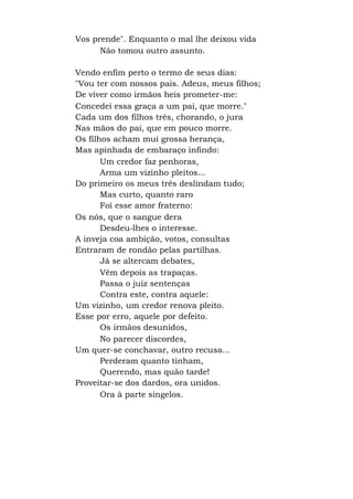 Vos prende". Enquanto o mal lhe deixou vida
Não tomou outro assunto.
Vendo enfim perto o termo de seus dias:
"Vou ter com nossos pais. Adeus, meus filhos;
De viver como irmãos heis prometer-me:
Concedei essa graça a um pai, que morre."
Cada um dos filhos três, chorando, o jura
Nas mãos do pai, que em pouco morre.
Os filhos acham mui grossa herança,
Mas apinhada de embaraço infindo:
Um credor faz penhoras,
Arma um vizinho pleitos...
Do primeiro os meus três deslindam tudo;
Mas curto, quanto raro
Foi esse amor fraterno:
Os nós, que o sangue dera
Desdeu-lhes o interesse.
A inveja coa ambição, votos, consultas
Entraram de rondão pelas partilhas.
Já se altercam debates,
Vêm depois as trapaças.
Passa o juiz sentenças
Contra este, contra aquele:
Um vizinho, um credor renova pleito.
Esse por erro, aquele por defeito.
Os irmãos desunidos,
No parecer discordes,
Um quer-se conchavar, outro recusa...
Perderam quanto tinham,
Querendo, mas quão tarde!
Proveitar-se dos dardos, ora unidos.
Ora à parte singelos.
 