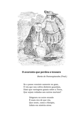 O avarento que perdeu o tesouro
Barão de Paranapiacaba (Trad.)
Se a posse consiste somente no gozo,
Ó vós que nos cofres dinheiro guardais,
Dizei que vantagens gozais sobre a Terra,
Que sejam vedadas aos outros mortais?
Diógenes no outro mundo
É mais rico de que vós,
Que neste, como o Sinópio,
Lidais em miséria atroz.
 