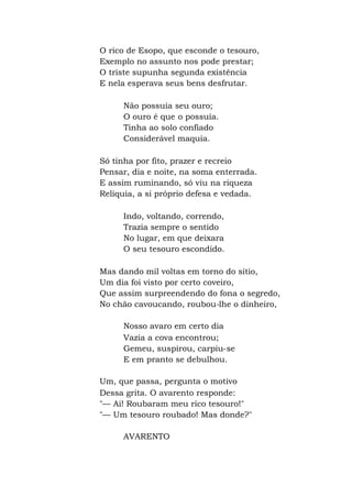 O rico de Esopo, que esconde o tesouro,
Exemplo no assunto nos pode prestar;
O triste supunha segunda existência
E nela esperava seus bens desfrutar.
Não possuía seu ouro;
O ouro é que o possuía.
Tinha ao solo confiado
Considerável maquia.
Só tinha por fito, prazer e recreio
Pensar, dia e noite, na soma enterrada.
E assim ruminando, só viu na riqueza
Relíquia, a si próprio defesa e vedada.
Indo, voltando, correndo,
Trazia sempre o sentido
No lugar, em que deixara
O seu tesouro escondido.
Mas dando mil voltas em torno do sítio,
Um dia foi visto por certo coveiro,
Que assim surpreendendo do fona o segredo,
No chão cavoucando, roubou-lhe o dinheiro,
Nosso avaro em certo dia
Vazia a cova encontrou;
Gemeu, suspirou, carpiu-se
E em pranto se debulhou.
Um, que passa, pergunta o motivo
Dessa grita. O avarento responde:
"— Ai! Roubaram meu rico tesouro!"
"— Um tesouro roubado! Mas donde?"
AVARENTO
 